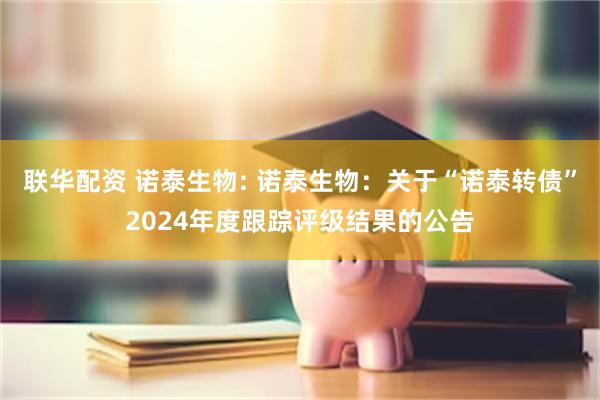 联华配资 诺泰生物: 诺泰生物:关于“诺泰转债”2024年度跟踪评级结果的公告