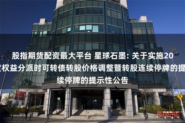 股指期货配资最大平台 星球石墨: 关于实施2023年年度权益分派时可转债转股价格调整暨转股连续停牌的提示性公告