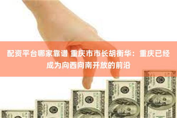 配资平台哪家靠谱 重庆市市长胡衡华：重庆已经成为向西向南开放的前沿
