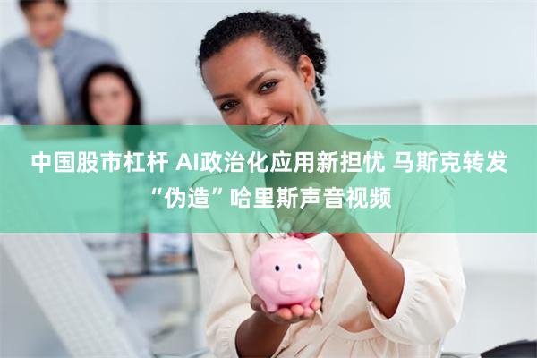 中国股市杠杆 AI政治化应用新担忧 马斯克转发“伪造”哈里斯声音视频