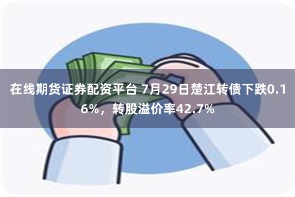 在线期货证券配资平台 7月29日楚江转债下跌0.16%，转股溢价率42.7%