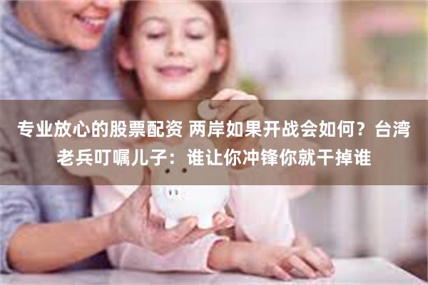 专业放心的股票配资 两岸如果开战会如何？台湾老兵叮嘱儿子：谁让你冲锋你就干掉谁