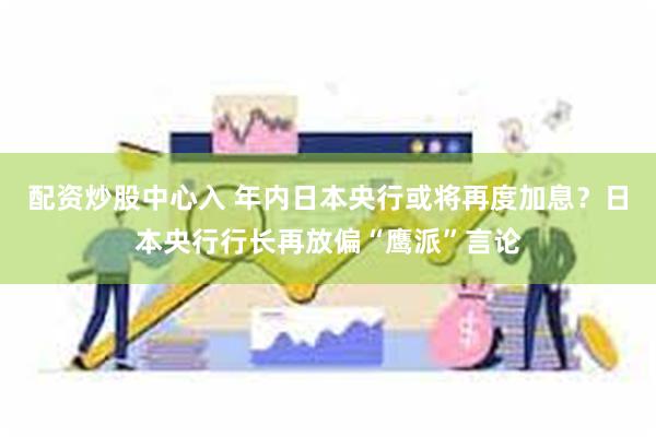 配资炒股中心入 年内日本央行或将再度加息？日本央行行长再放偏“鹰派”言论