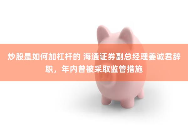 炒股是如何加杠杆的 海通证券副总经理姜诚君辞职，年内曾被采取监管措施