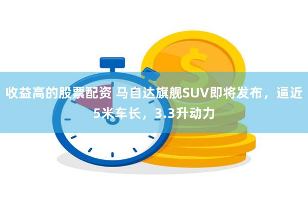 收益高的股票配资 马自达旗舰SUV即将发布，逼近5米车长，3.3升动力
