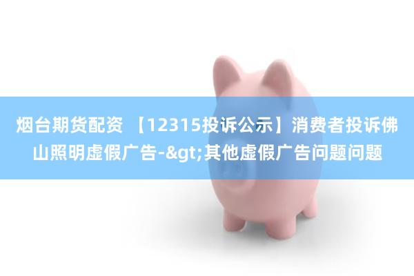 烟台期货配资 【12315投诉公示】消费者投诉佛山照明虚假广告->其他虚假广告问题问题