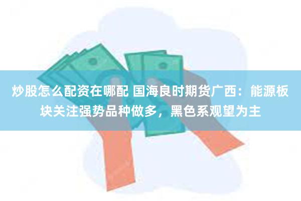 炒股怎么配资在哪配 国海良时期货广西：能源板块关注强势品种做多，黑色系观望为主