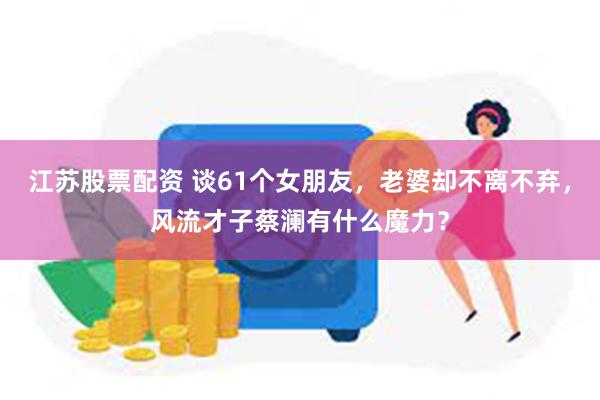 江苏股票配资 谈61个女朋友，老婆却不离不弃，风流才子蔡澜有什么魔力？