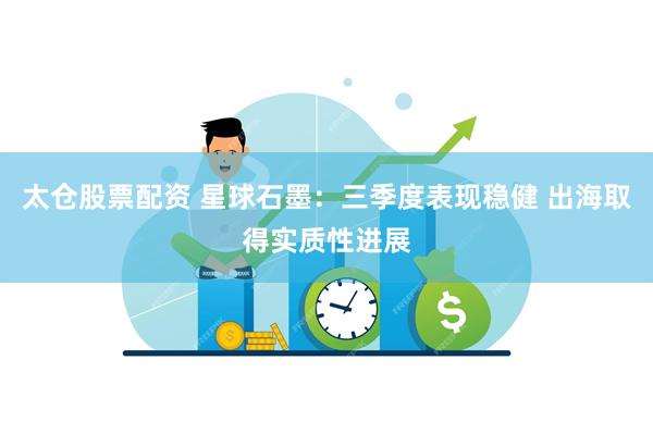 太仓股票配资 星球石墨：三季度表现稳健 出海取得实质性进展
