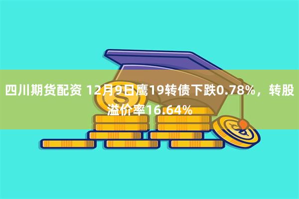 四川期货配资 12月9日鹰19转债下跌0.78%，转股溢价率16.64%