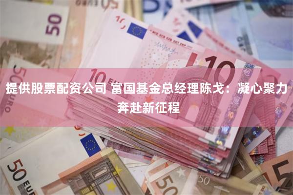 提供股票配资公司 富国基金总经理陈戈：凝心聚力 奔赴新征程