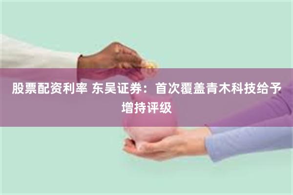 股票配资利率 东吴证券：首次覆盖青木科技给予增持评级