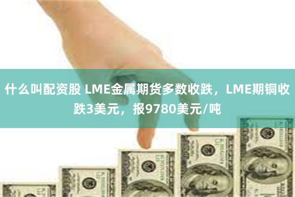 什么叫配资股 LME金属期货多数收跌，LME期铜收跌3美元，报9780美元/吨