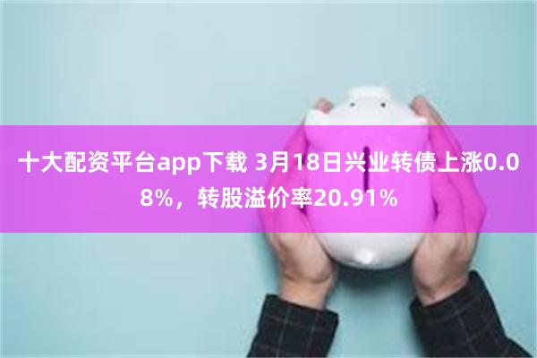 十大配资平台app下载 3月18日兴业转债上涨0.08%，转股溢价率20.91%