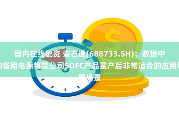 国内在线配资 壹石通(688733.SH)：数据中心的备用电源将是公司SOFC产品量产后非常适合的应用场景
