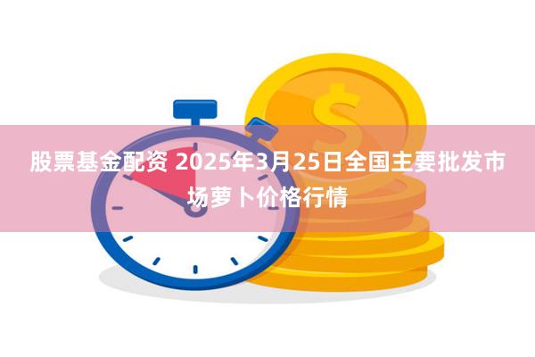 股票基金配资 2025年3月25日全国主要批发市场萝卜价格行情