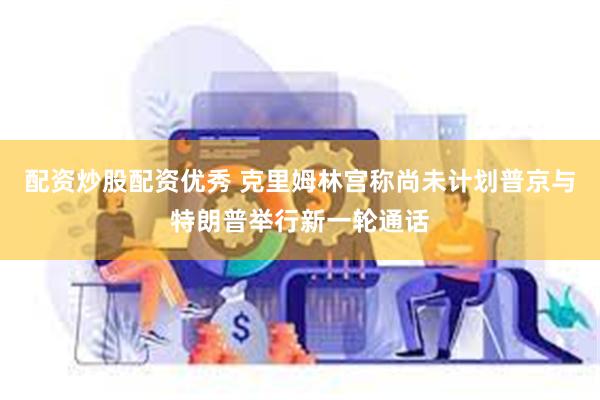 配资炒股配资优秀 克里姆林宫称尚未计划普京与特朗普举行新一轮通话