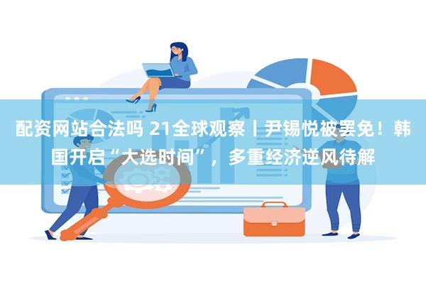 配资网站合法吗 21全球观察丨尹锡悦被罢免！韩国开启“大选时间”，多重经济逆风待解