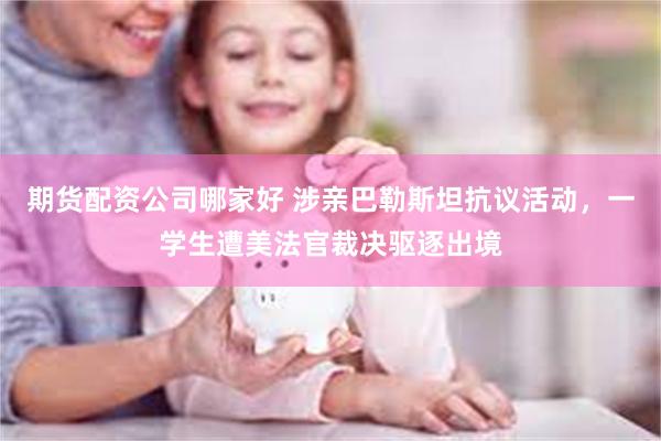 期货配资公司哪家好 涉亲巴勒斯坦抗议活动，一学生遭美法官裁决驱逐出境