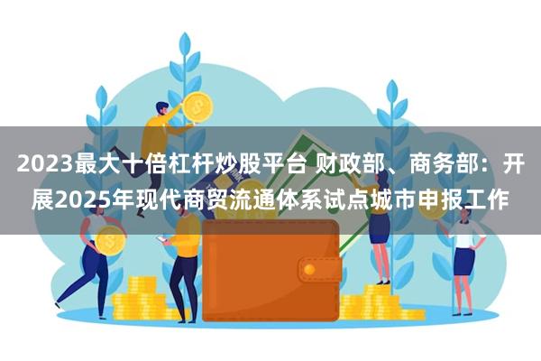 2023最大十倍杠杆炒股平台 财政部、商务部：开展2025年现代商贸流通体系试点城市申报工作