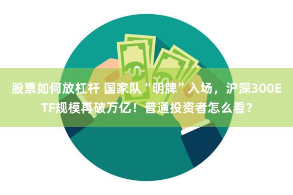 股票如何放杠杆 国家队“明牌”入场，沪深300ETF规模再破万亿！普通投资者怎么看？