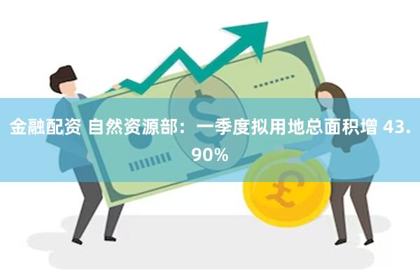 金融配资 自然资源部：一季度拟用地总面积增 43.90%