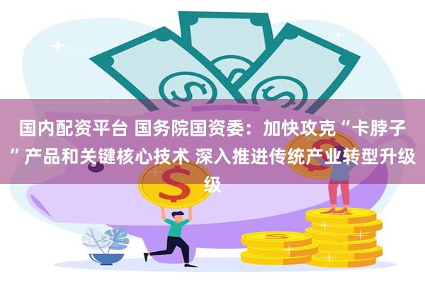 国内配资平台 国务院国资委：加快攻克“卡脖子”产品和关键核心技术 深入推进传统产业转型升级