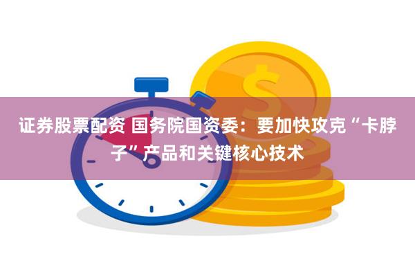 证券股票配资 国务院国资委：要加快攻克“卡脖子”产品和关键核心技术