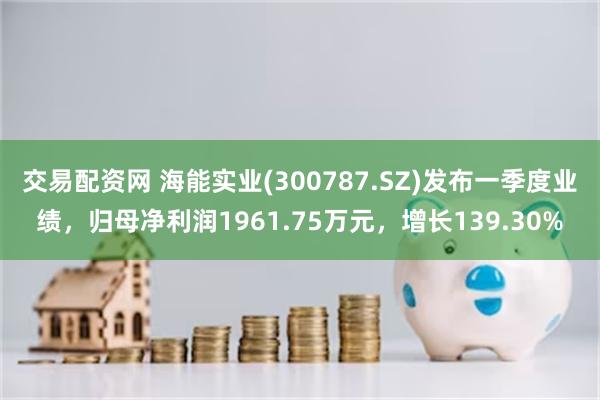 交易配资网 海能实业(300787.SZ)发布一季度业绩，归母净利润1961.75万元，增长139.30%