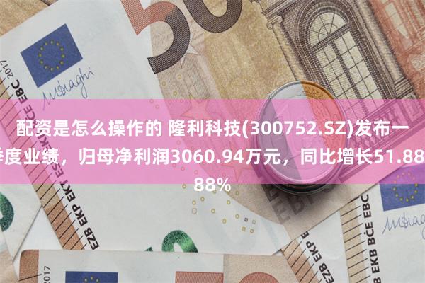 配资是怎么操作的 隆利科技(300752.SZ)发布一季度业绩，归母净利润3060.94万元，同比增长51.88%