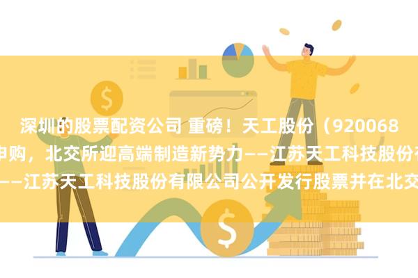 深圳的股票配资公司 重磅！天工股份（920068.BJ）4月28日开启新股申购，北交所迎高端制造新势力——江苏天工科技股份有限公司公开发行股票并在北交所上市
