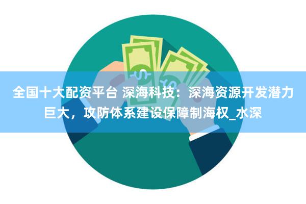 全国十大配资平台 深海科技：深海资源开发潜力巨大，攻防体系建设保障制海权_水深