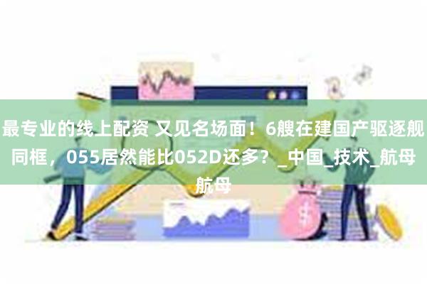 最专业的线上配资 又见名场面！6艘在建国产驱逐舰同框，055居然能比052D还多？_中国_技术_航母