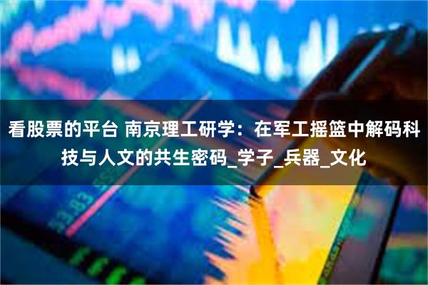 看股票的平台 南京理工研学：在军工摇篮中解码科技与人文的共生密码_学子_兵器_文化