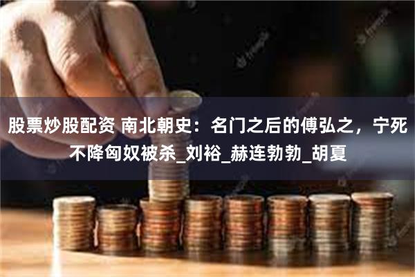股票炒股配资 南北朝史：名门之后的傅弘之，宁死不降匈奴被杀_刘裕_赫连勃勃_胡夏