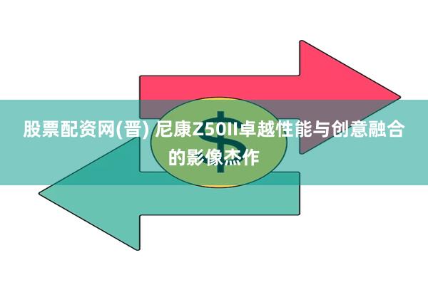 股票配资网(晋) 尼康Z50II卓越性能与创意融合的影像杰作