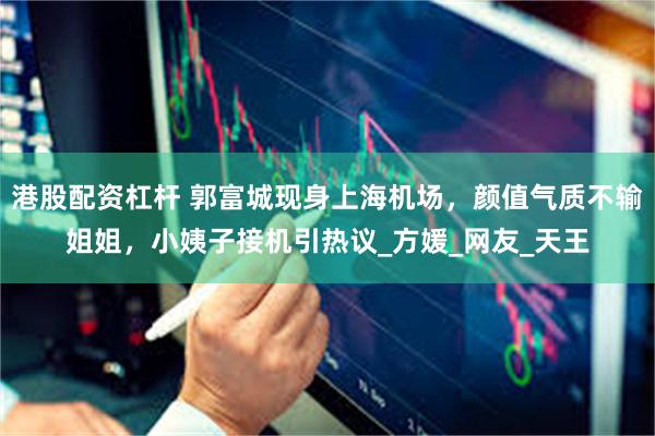 港股配资杠杆 郭富城现身上海机场，颜值气质不输姐姐，小姨子接机引热议_方媛_网友_天王