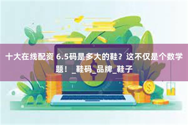 十大在线配资 6.5码是多大的鞋？这不仅是个数学题！_鞋码_品牌_鞋子