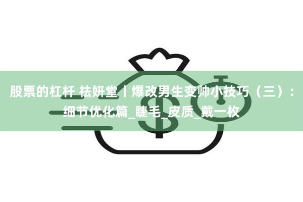 股票的杠杆 祛妍堂丨爆改男生变帅小技巧（三）：细节优化篇_睫毛_皮质_戴一枚