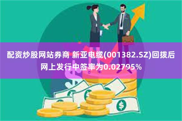 配资炒股网站券商 新亚电缆(001382.SZ)回拨后网上发行中签率为0.02795%