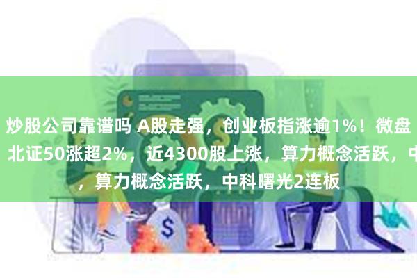 炒股公司靠谱吗 A股走强，创业板指涨逾1%！微盘指数涨超2%，北证50涨超2%，近4300股上涨，算力概念活跃，中科曙光2连板