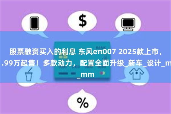 股票融资买入的利息 东风eπ007 2025款上市，11.99万起售！多款动力，配置全面升级_新车_设计_mm