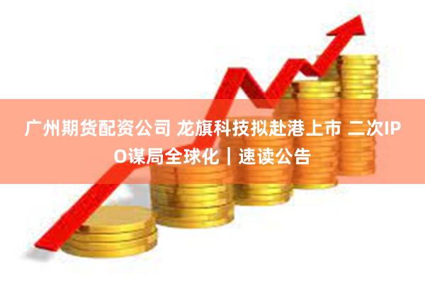 广州期货配资公司 龙旗科技拟赴港上市 二次IPO谋局全球化｜速读公告