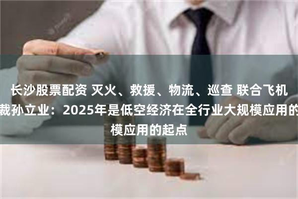 长沙股票配资 灭火、救援、物流、巡查 联合飞机副总裁孙立业：2025年是低空经济在全行业大规模应用的起点