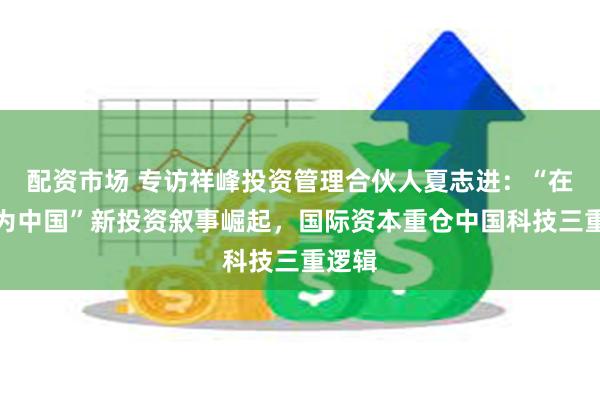 配资市场 专访祥峰投资管理合伙人夏志进：“在中国为中国”新投资叙事崛起，国际资本重仓中国科技三重逻辑
