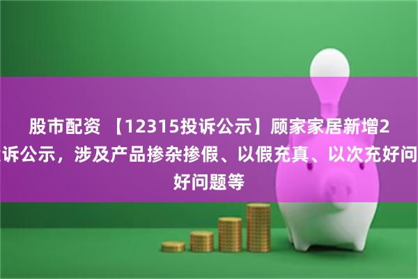 股市配资 【12315投诉公示】顾家家居新增2件投诉公示，涉及产品掺杂掺假、以假充真、以次充好问题等