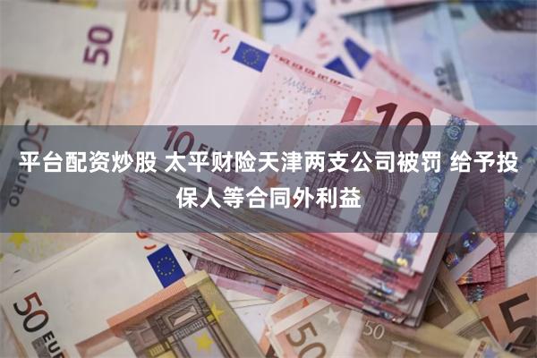 平台配资炒股 太平财险天津两支公司被罚 给予投保人等合同外利益