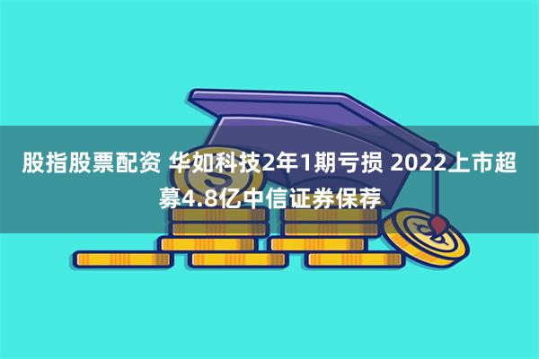 股指股票配资 华如科技2年1期亏损 2022上市超募4.8亿中信证券保荐
