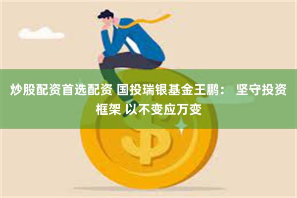 炒股配资首选配资 国投瑞银基金王鹏： 坚守投资框架 以不变应万变