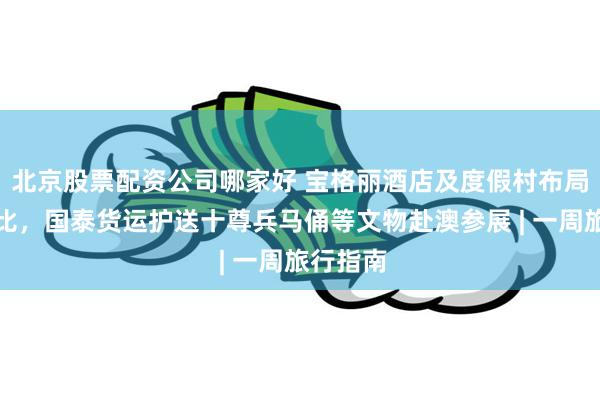 北京股票配资公司哪家好 宝格丽酒店及度假村布局阿布扎比，国泰货运护送十尊兵马俑等文物赴澳参展 | 一周旅行指南